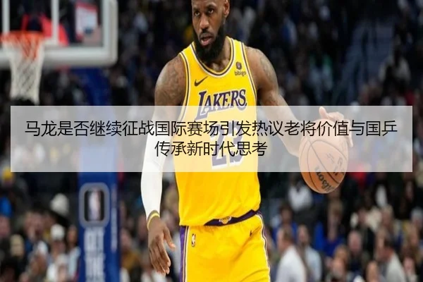 马龙是否继续征战国际赛场引发热议老将价值与国乒传承新时代思考